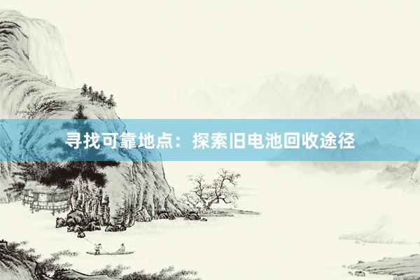 寻找可靠地点：探索旧电池回收途径