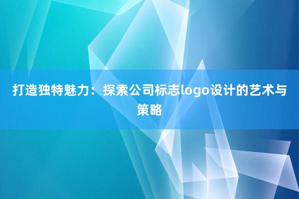 打造独特魅力：探索公司标志logo设计的艺术与策略